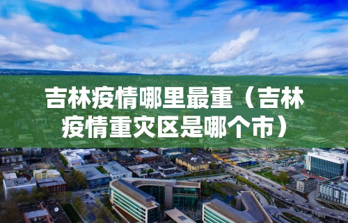 吉林疫情哪里最重（吉林疫情重灾区是哪个市）
