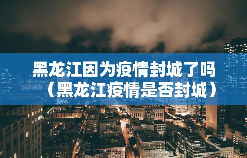 黑龙江因为疫情封城了吗（黑龙江疫情是否封城）