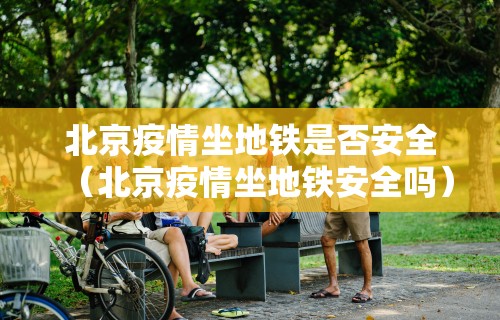 北京疫情坐地铁是否安全（北京疫情坐地铁安全吗）
