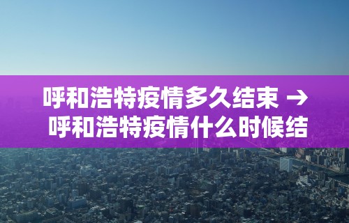 呼和浩特疫情多久结束 → 呼和浩特疫情什么时候结束