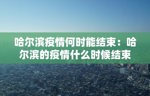哈尔滨疫情何时能结束：哈尔滨的疫情什么时候结束