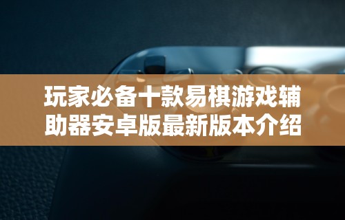 玩家必备十款易棋游戏辅助器安卓版最新版本介绍”可以开挂作弊