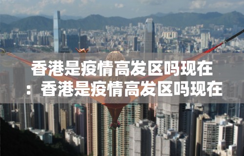 香港是疫情高发区吗现在：香港是疫情高发区吗现在有疫情吗