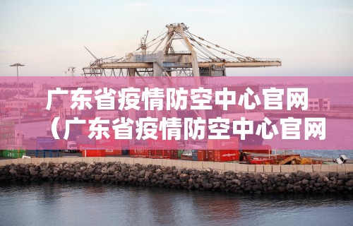 广东省疫情防空中心官网（广东省疫情防空中心官网电话）