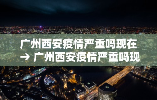 广州西安疫情严重吗现在 → 广州西安疫情严重吗现在有疫情吗
