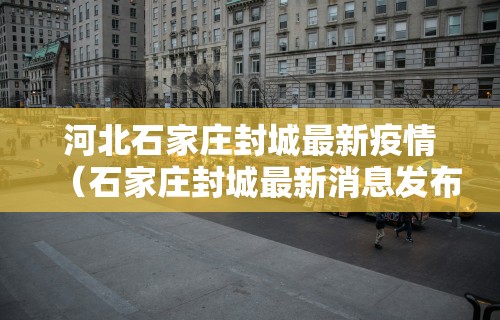 河北石家庄封城最新疫情（石家庄封城最新消息发布）