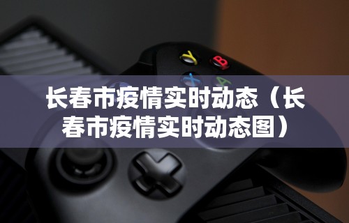 长春市疫情实时动态（长春市疫情实时动态图）