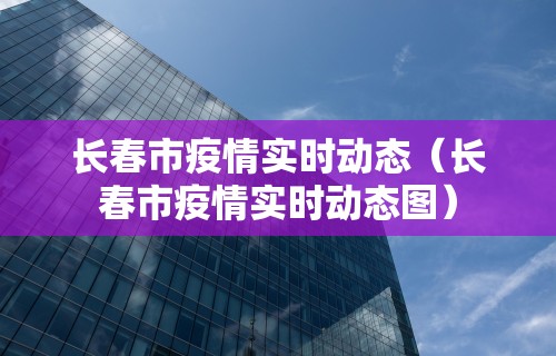 长春市疫情实时动态（长春市疫情实时动态图）