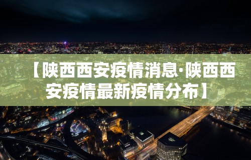 【陕西西安疫情消息·陕西西安疫情最新疫情分布】