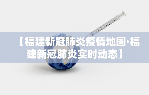 【福建新冠肺炎疫情地图·福建新冠肺炎实时动态】
