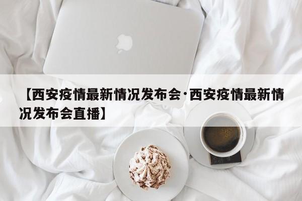 【西安疫情最新情况发布会·西安疫情最新情况发布会直播】
